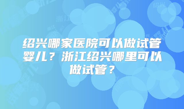 绍兴哪家医院可以做试管婴儿?浙江绍兴哪里可以做试管?