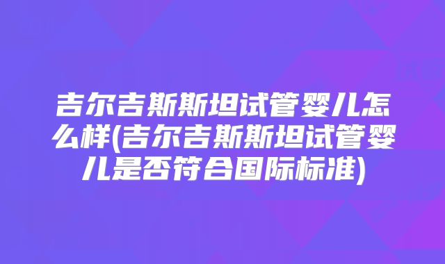 吉尔吉斯斯坦试管婴儿怎么样(吉尔吉斯斯坦试管婴儿是否符合国际标准)