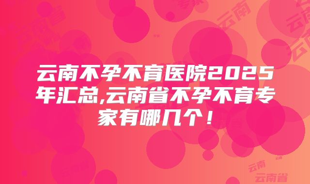 云南不孕不育医院2025年汇总,云南省不孕不育专家有哪几个！