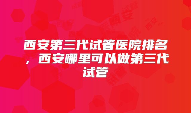 西安第三代试管医院排名，西安哪里可以做第三代试管