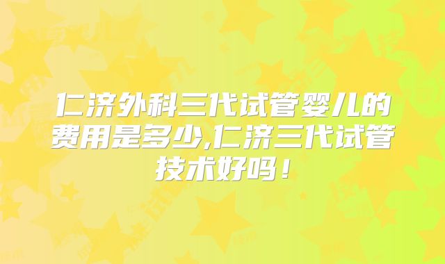 仁济外科三代试管婴儿的费用是多少,仁济三代试管技术好吗!