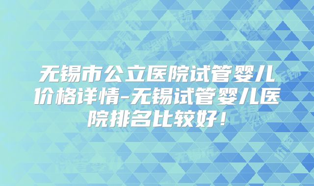 无锡市公立医院试管婴儿价格详情-无锡试管婴儿医院排名比较好！