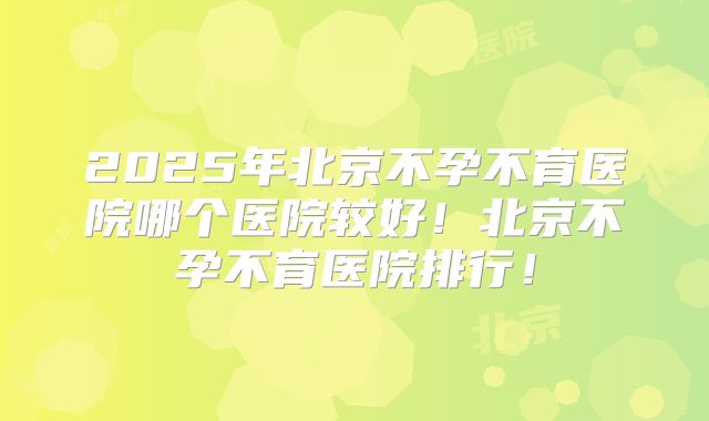 2025年北京不孕不育医院哪个医院较好！北京不孕不育医院排行！