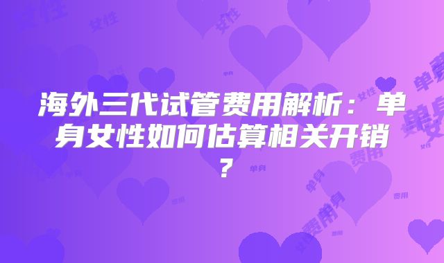 海外三代试管费用解析:单身女性如何估算相关开销?