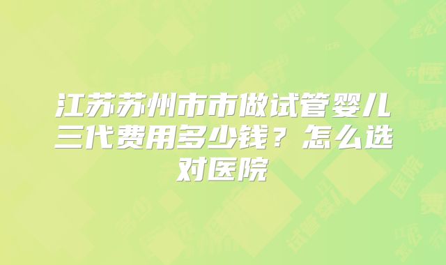 江苏苏州市市做试管婴儿三代费用多少钱？怎么选对医院
