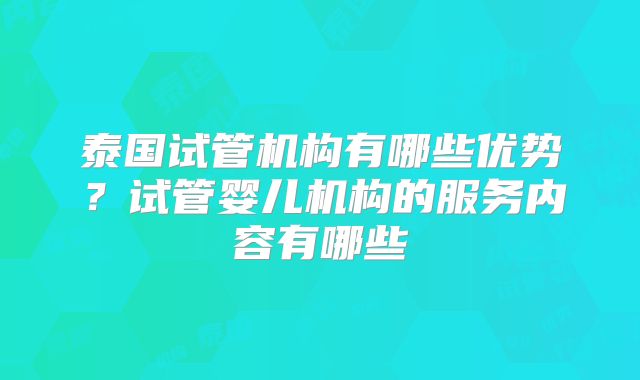 泰国试管机构有哪些优势？试管婴儿机构的服务内容有哪些