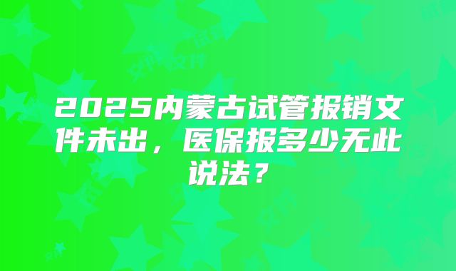 2025内蒙古试管报销文件未出，医保报多少无此说法？