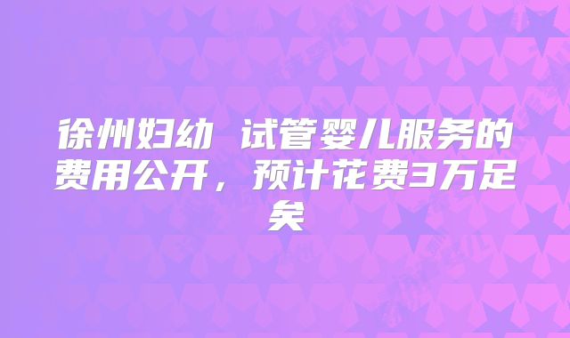 徐州妇幼 试管婴儿服务的费用公开，预计花费3万足矣