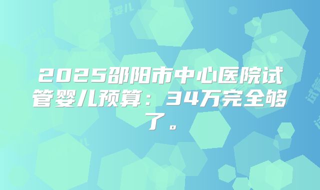 2025邵阳市中心医院试管婴儿预算：34万完全够了。