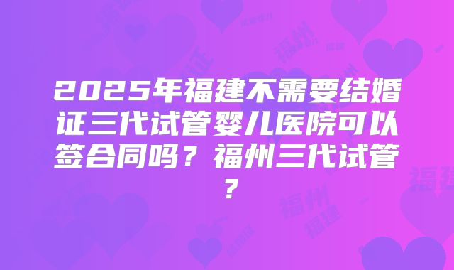 2025年福建不需要结婚证三代试管婴儿医院可以签合同吗？福州三代试管？