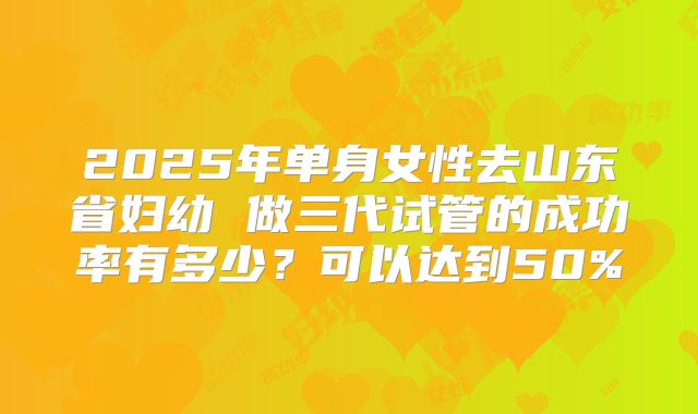 2025年单身女性去山东省妇幼 做三代试管的成功率有多少？可以达到50%