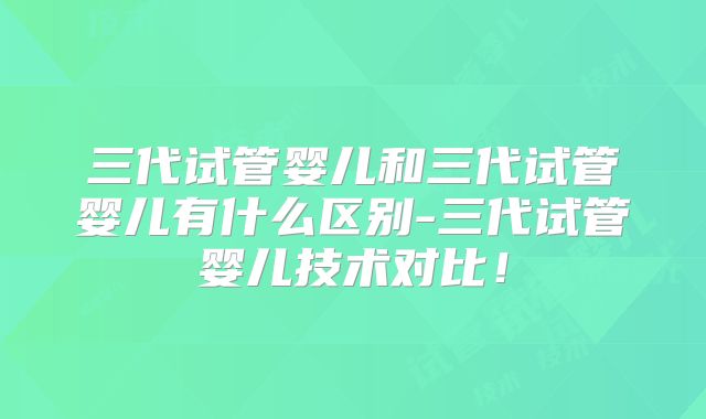 三代试管婴儿和三代试管婴儿有什么区别-三代试管婴儿技术对比!
