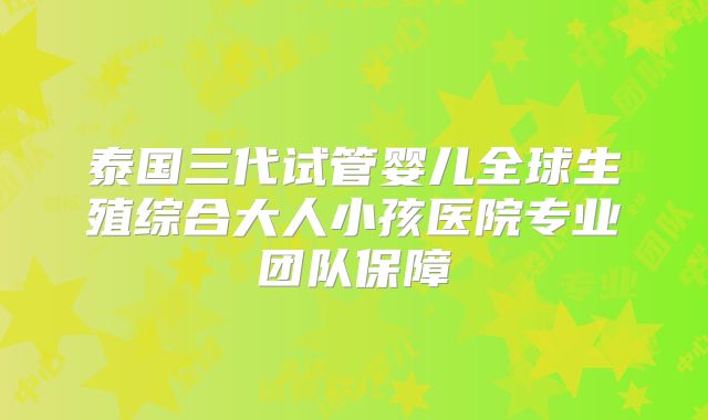 泰国三代试管婴儿全球生殖综合大人小孩医院专业团队保障