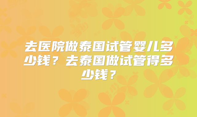 去医院做泰国试管婴儿多少钱？去泰国做试管得多少钱？