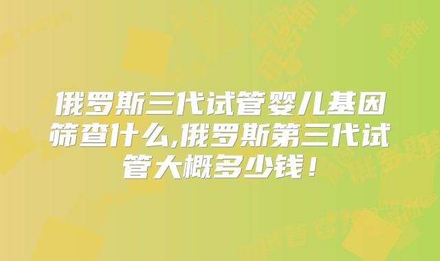 俄罗斯三代试管婴儿基因筛查什么,俄罗斯第三代试管大概多少钱！