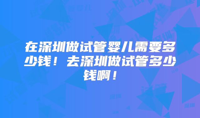 在深圳做试管婴儿需要多少钱!去深圳做试管多少钱啊!