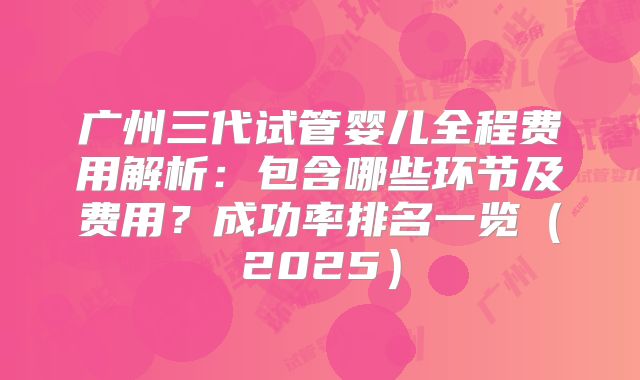 广州三代试管婴儿全程费用解析：包含哪些环节及费用？成功率排名一览（2025）