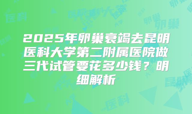 2025年卵巢衰竭去昆明医科大学第二附属医院做三代试管要花多少钱？明细解析