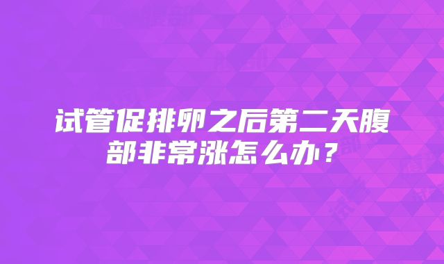 试管促排卵之后第二天腹部非常涨怎么办？