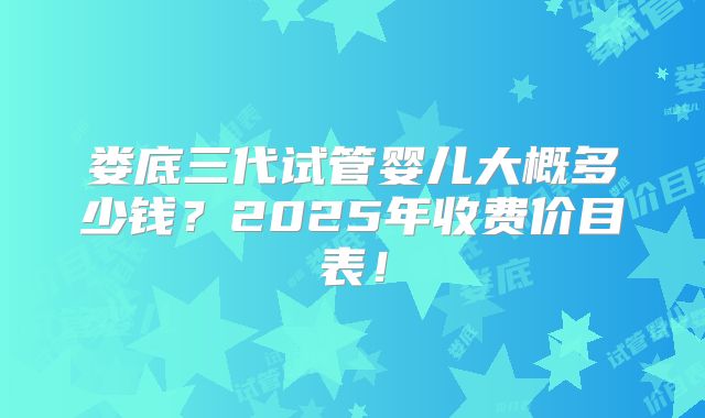 娄底三代试管婴儿大概多少钱?2025年收费价目表!