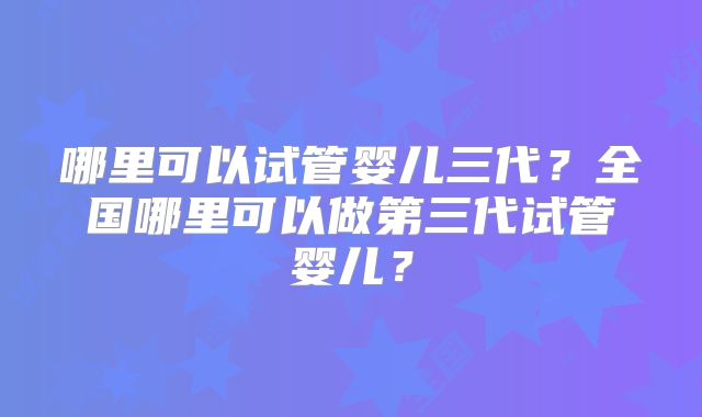 哪里可以试管婴儿三代？全国哪里可以做第三代试管婴儿？