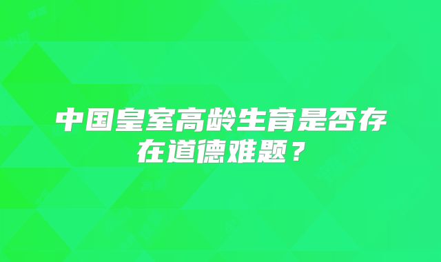 中国皇室高龄生育是否存在道德难题？