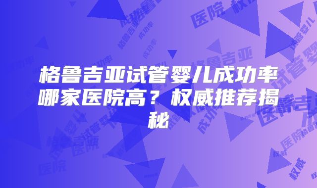 格鲁吉亚试管婴儿成功率哪家医院高？权威推荐揭秘