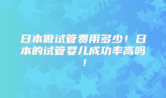 日本做试管费用多少!日本的试管婴儿成功率高吗!