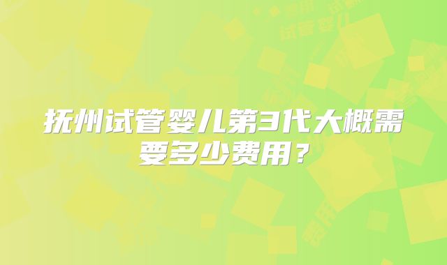 抚州试管婴儿第3代大概需要多少费用?