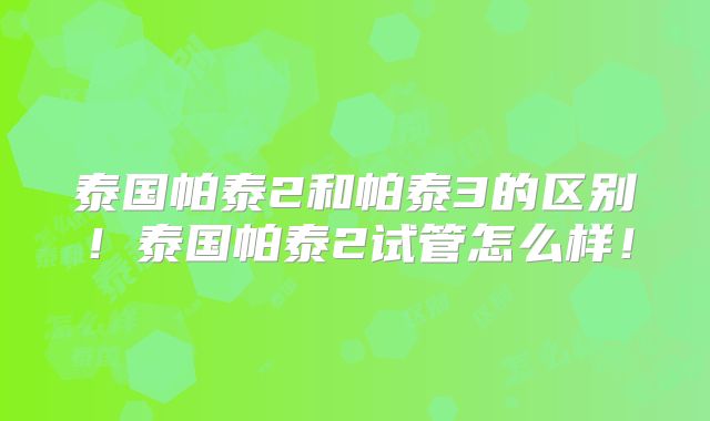 泰国帕泰2和帕泰3的区别！泰国帕泰2试管怎么样！