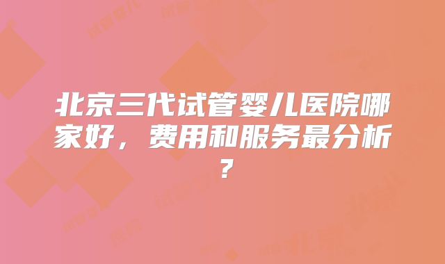 北京三代试管婴儿医院哪家好，费用和服务最分析？