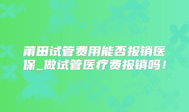 莆田试管费用能否报销医保_做试管医疗费报销吗！