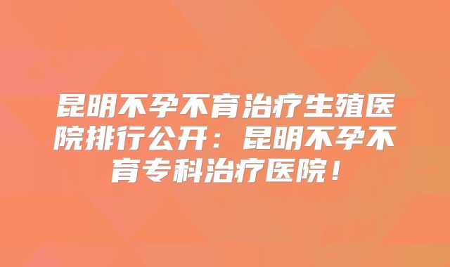 昆明不孕不育治疗生殖医院排行公开：昆明不孕不育专科治疗医院！