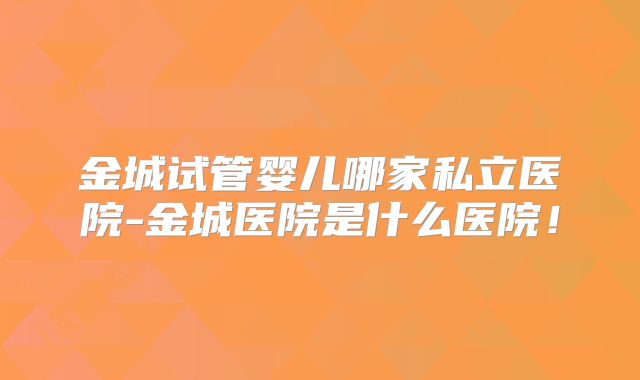 金城试管婴儿哪家私立医院-金城医院是什么医院!