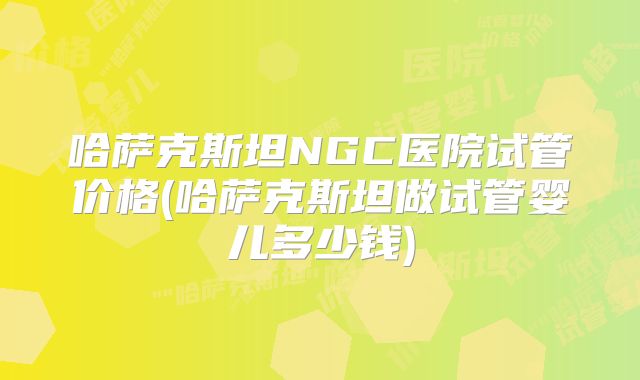 哈萨克斯坦NGC医院试管价格(哈萨克斯坦做试管婴儿多少钱)