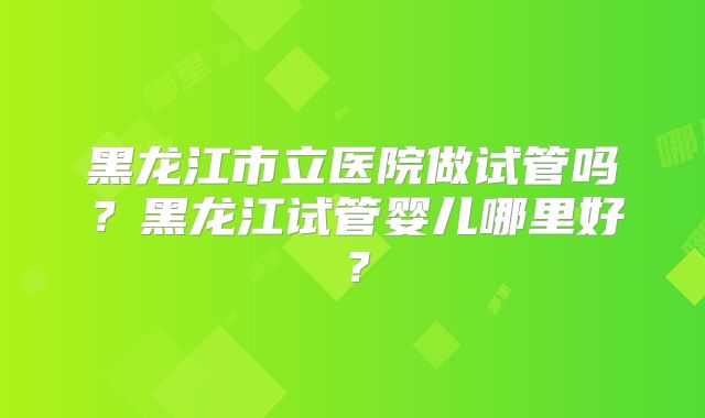 黑龙江市立医院做试管吗？黑龙江试管婴儿哪里好？