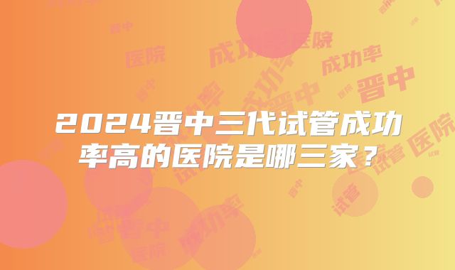 2024晋中三代试管成功率高的医院是哪三家？
