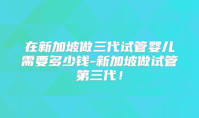 在新加坡做三代试管婴儿需要多少钱-新加坡做试管第三代！