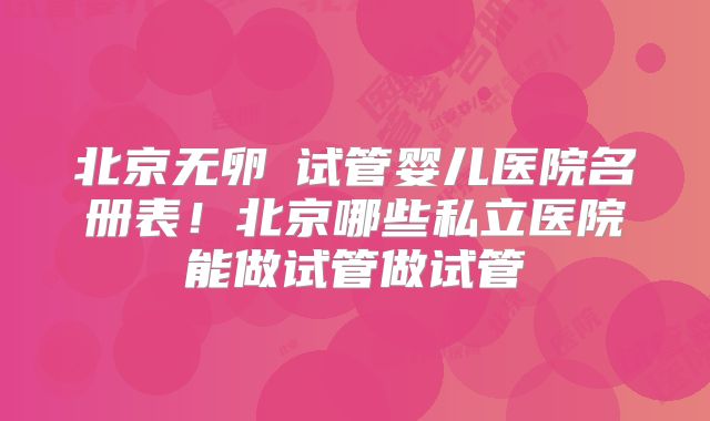 北京无卵�试管婴儿医院名册表!北京哪些私立医院能做试管做试管