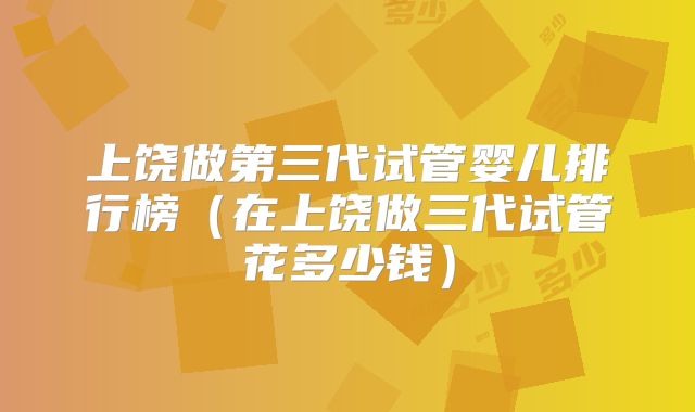 上饶做第三代试管婴儿排行榜(在上饶做三代试管花多少钱)