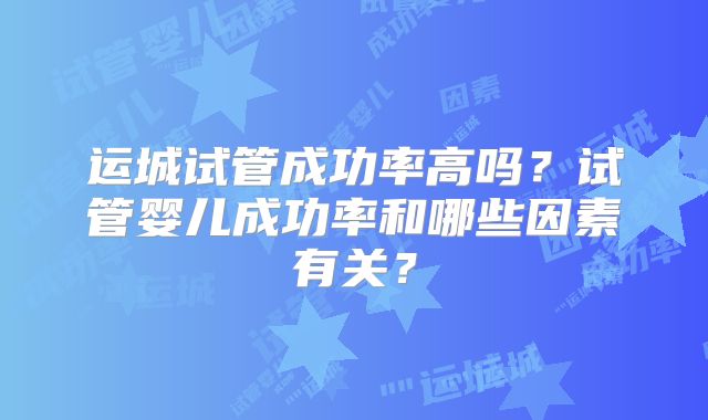 运城试管成功率高吗？试管婴儿成功率和哪些因素有关？