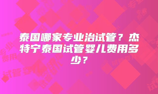 泰国哪家专业治试管？杰特宁泰国试管婴儿费用多少？
