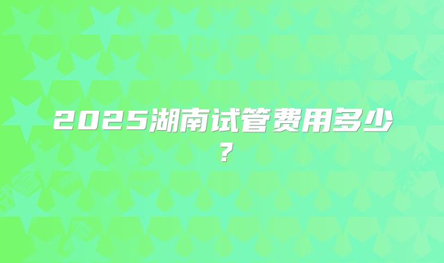 2025湖南试管费用多少？