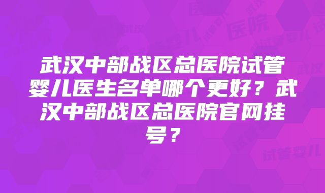 武汉中部战区总医院试管婴儿医生名单哪个更好？武汉中部战区总医院官网挂号？