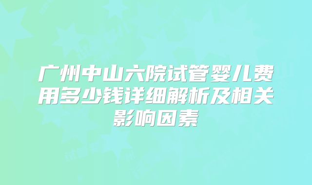 广州中山六院试管婴儿费用多少钱详细解析及相关影响因素