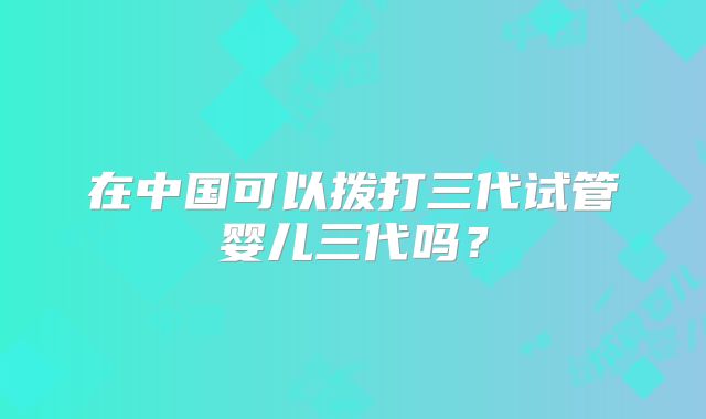 在中国可以拨打三代试管婴儿三代吗?