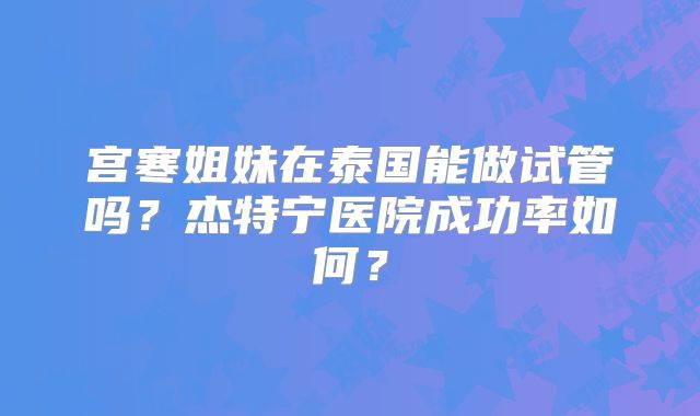 宫寒姐妹在泰国能做试管吗？杰特宁医院成功率如何？