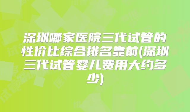 深圳哪家医院三代试管的性价比综合排名靠前(深圳三代试管婴儿费用大约多少)