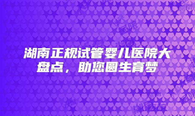 湖南正规试管婴儿医院大盘点，助您圆生育梦