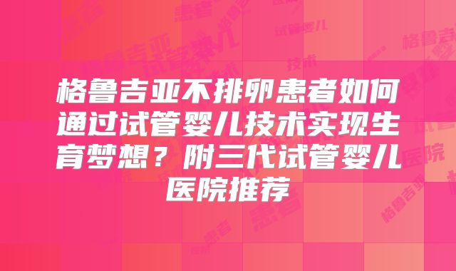 格鲁吉亚不排卵患者如何通过试管婴儿技术实现生育梦想?附三代试管婴儿医院推荐